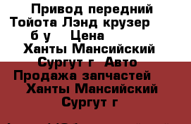 Привод передний Тойота Лэнд крузер 100, б/у. › Цена ­ 3 000 - Ханты-Мансийский, Сургут г. Авто » Продажа запчастей   . Ханты-Мансийский,Сургут г.